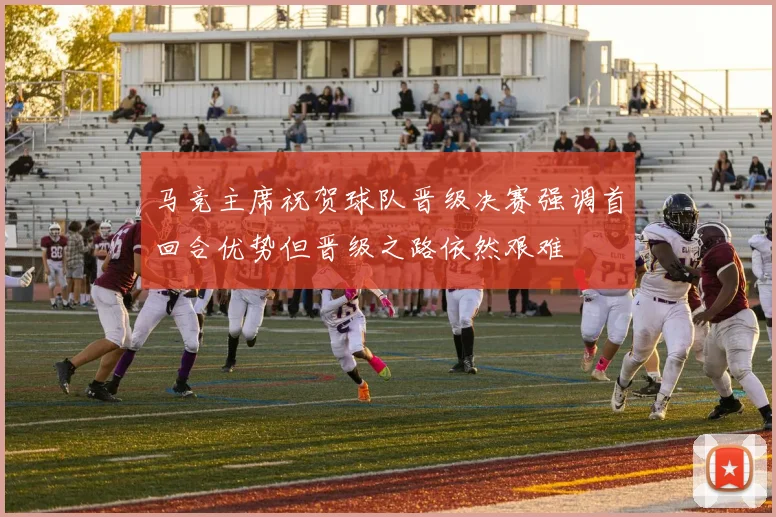 马竞主席祝贺球队晋级决赛强调首回合优势但晋级之路依然艰难