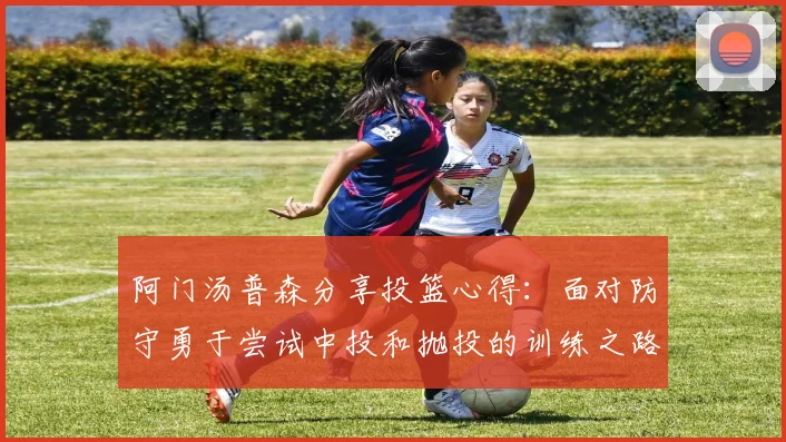 阿门汤普森分享投篮心得：面对防守勇于尝试中投和抛投的训练之路
