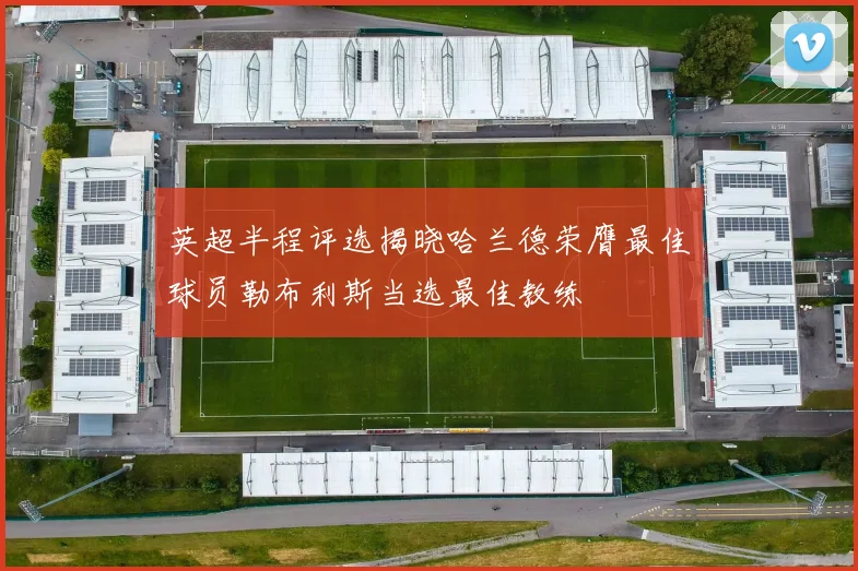 英超半程评选揭晓哈兰德荣膺最佳球员勒布利斯当选最佳教练