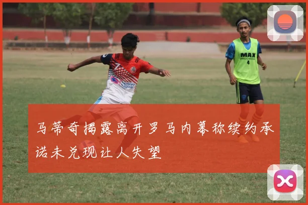 马蒂奇揭露离开罗马内幕称续约承诺未兑现让人失望