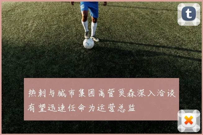 热刺与城市集团高管莫森深入洽谈有望迅速任命为运营总监