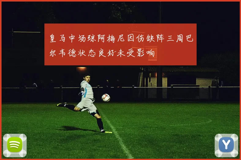 皇马中场琼阿梅尼因伤缺阵三周巴尔韦德状态良好未受影响