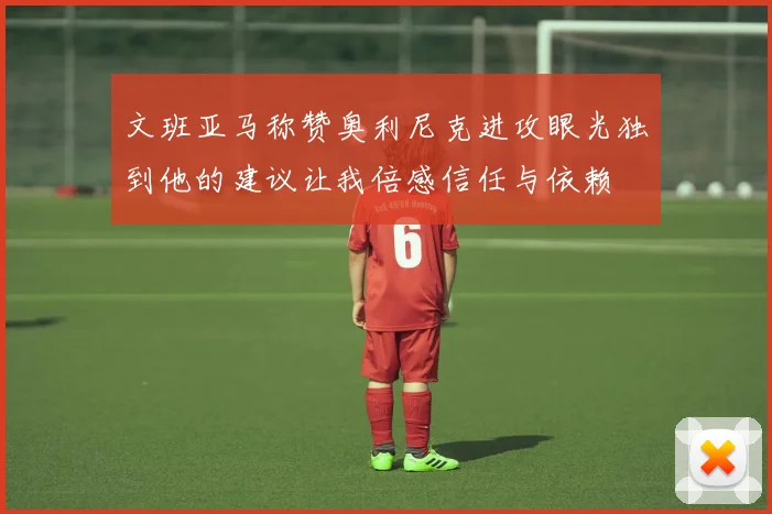 文班亚马称赞奥利尼克进攻眼光独到他的建议让我倍感信任与依赖