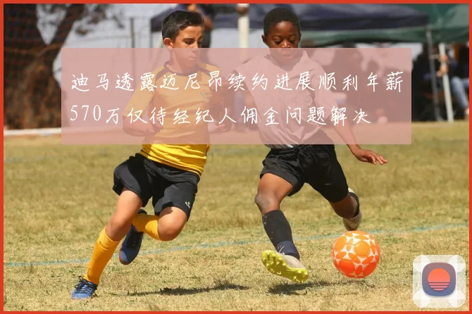 迪马透露迈尼昂续约进展顺利年薪570万仅待经纪人佣金问题解决