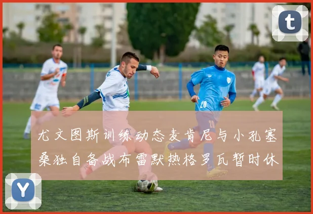 尤文图斯训练动态麦肯尼与小孔塞桑独自备战布雷默热格罗瓦暂时休息