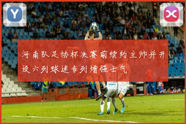 河南队足协杯决赛前续约主帅并开设六列球迷专列增强士气
