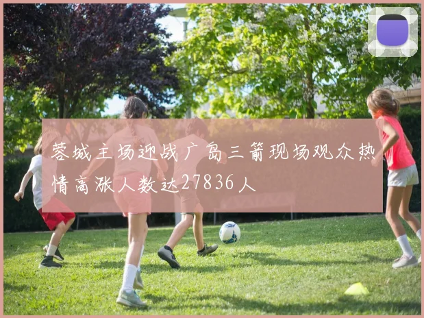 蓉城主场迎战广岛三箭现场观众热情高涨人数达27836人