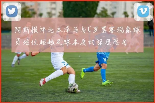 阿斯报评论本泽马与C罗罢赛现象球员地位超越足球本质的深层思考