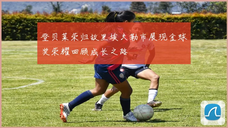 登贝莱荣归故里埃夫勒市展现金球奖荣耀回顾成长之路