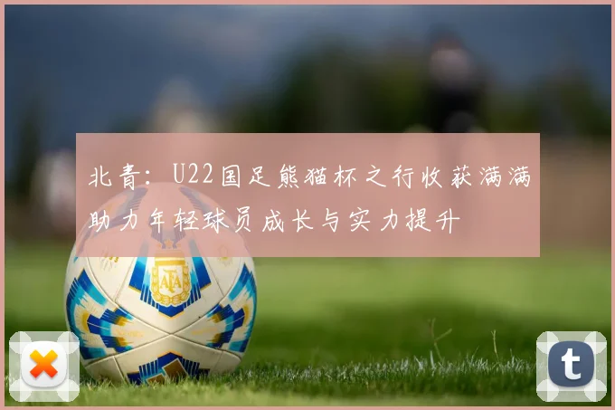 北青：U22国足熊猫杯之行收获满满助力年轻球员成长与实力提升