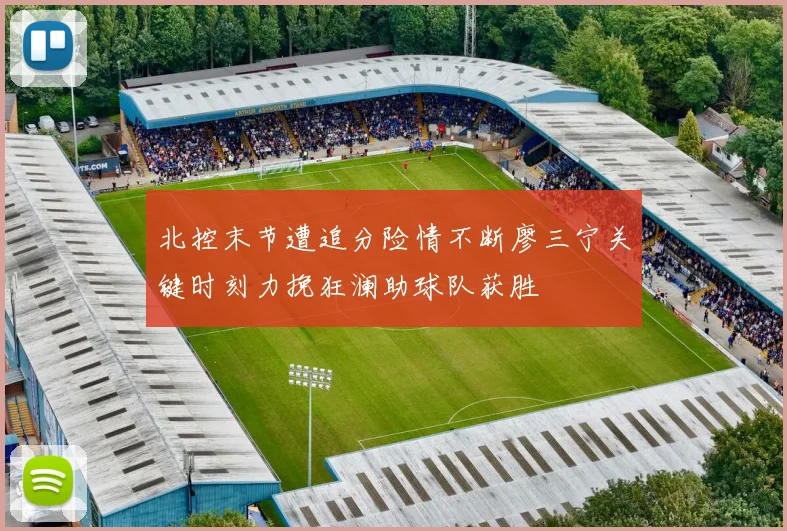 北控末节遭追分险情不断廖三宁关键时刻力挽狂澜助球队获胜