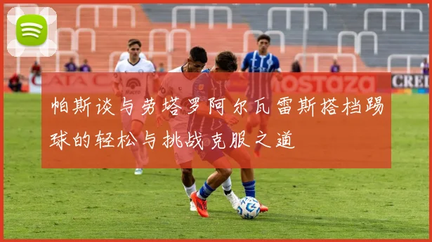 帕斯谈与劳塔罗阿尔瓦雷斯搭档踢球的轻松与挑战克服之道