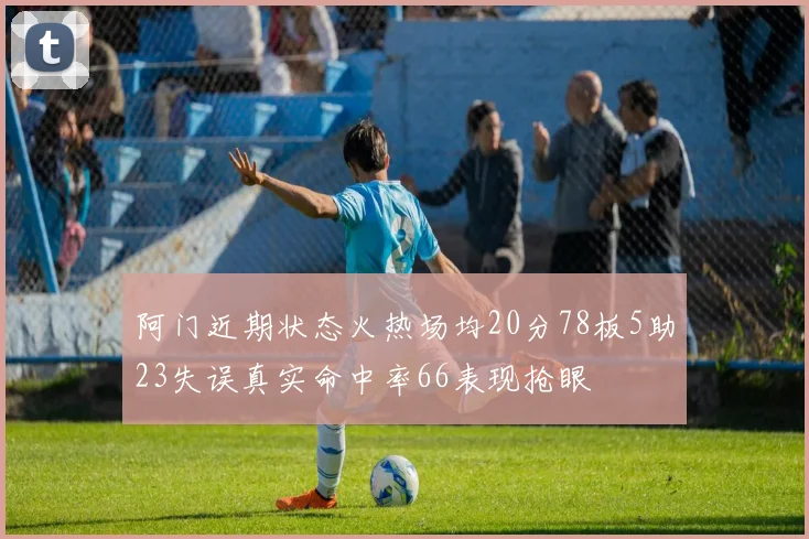 阿门近期状态火热场均20分78板5助23失误真实命中率66表现抢眼