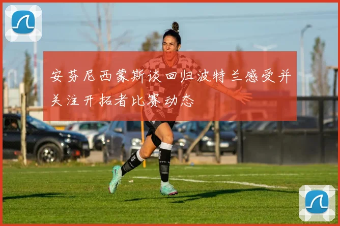 安芬尼西蒙斯谈回归波特兰感受并关注开拓者比赛动态