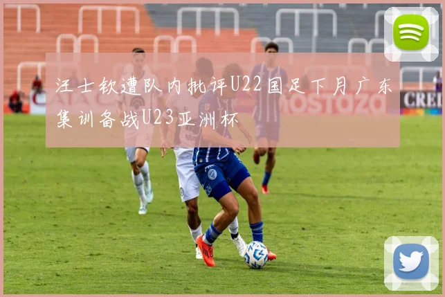 汪士钦遭队内批评U22国足下月广东集训备战U23亚洲杯
