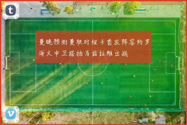 曼晚预测曼联对纽卡首发阵容约罗海文中卫搭档马兹拉维出战