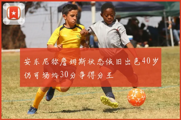 安东尼称詹姆斯状态依旧出色40岁仍可场均30分争得分王