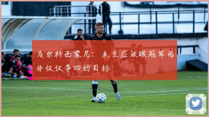 马尔科西蒙尼：米兰应放眼冠军而非仅仅争四的目标