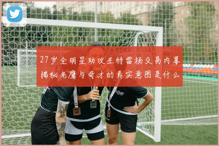 27岁全明星助攻王特雷杨交易内幕揭秘老鹰与奇才的真实意图是什么