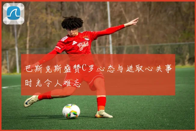 巴斯克斯盛赞C罗心态与进取心共事时光令人难忘