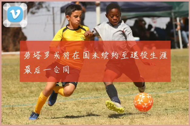 劳塔罗或将在国米续约至退役生涯最后一合同