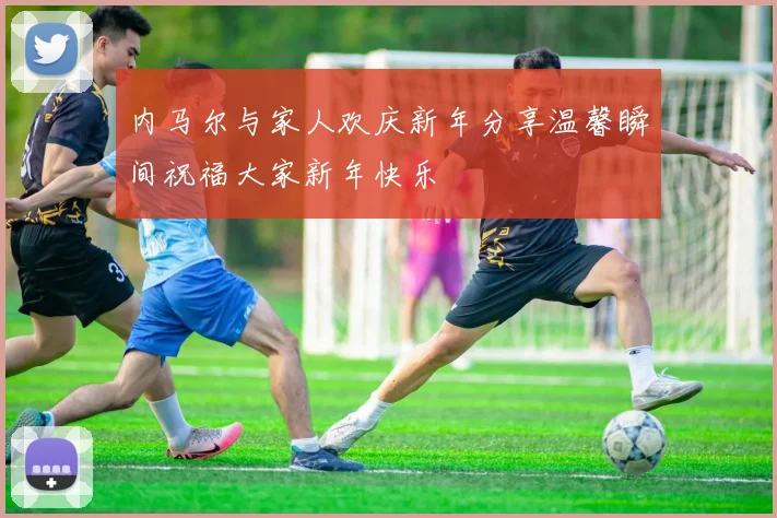 内马尔与家人欢庆新年分享温馨瞬间祝福大家新年快乐