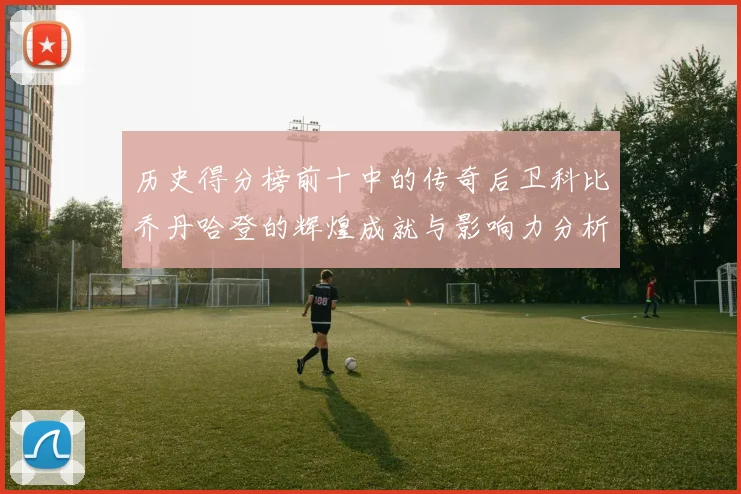 历史得分榜前十中的传奇后卫科比乔丹哈登的辉煌成就与影响力分析