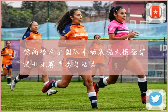 德尚怒斥法国队半场表现太慢亟需提升比赛节奏与活力