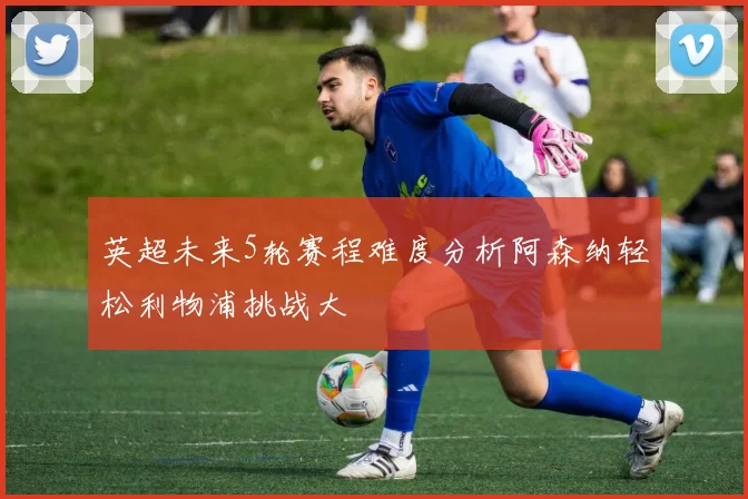 英超未来5轮赛程难度分析阿森纳轻松利物浦挑战大