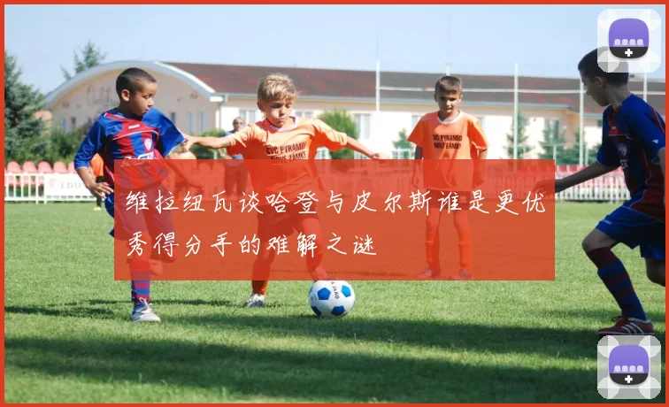 维拉纽瓦谈哈登与皮尔斯谁是更优秀得分手的难解之谜