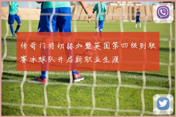 传奇门将切赫加盟英国第四级别联赛冰球队开启新职业生涯