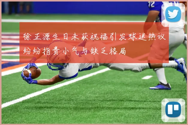 徐正源生日未获祝福引发球迷热议纷纷指责小气与缺乏格局