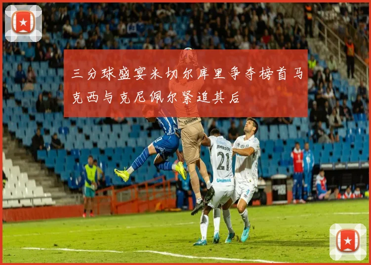 三分球盛宴米切尔库里争夺榜首马克西与克尼佩尔紧追其后