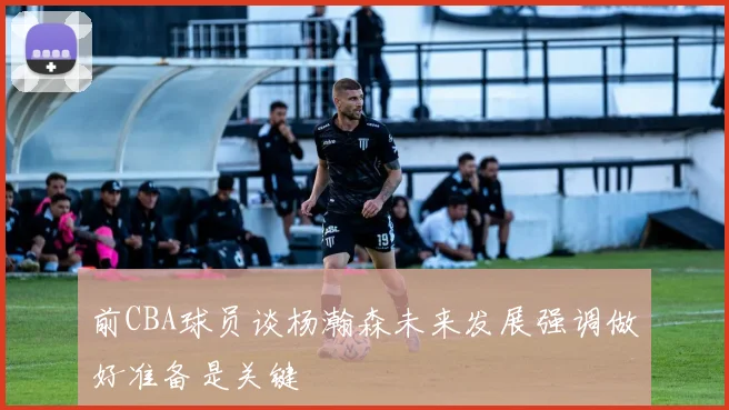 前CBA球员谈杨瀚森未来发展强调做好准备是关键