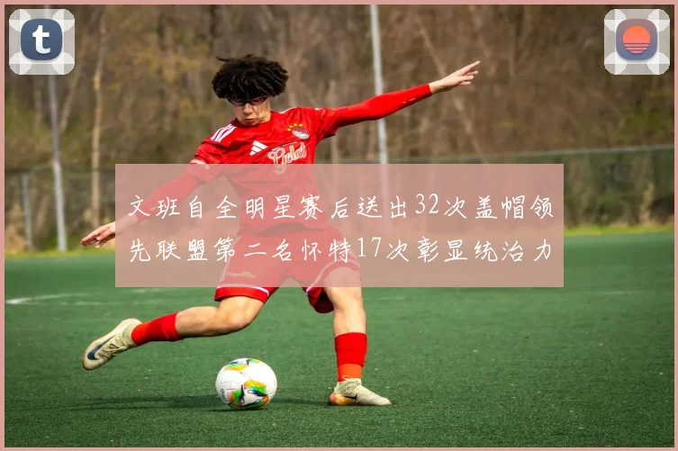 文班自全明星赛后送出32次盖帽领先联盟第二名怀特17次彰显统治力