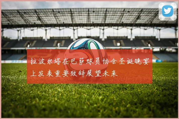 拉波尔塔在巴萨球员协会圣诞晚宴上发表重要致辞展望未来