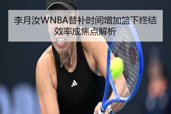 李月汝WNBA替补时间增加篮下终结效率成焦点解析（jiangnan）